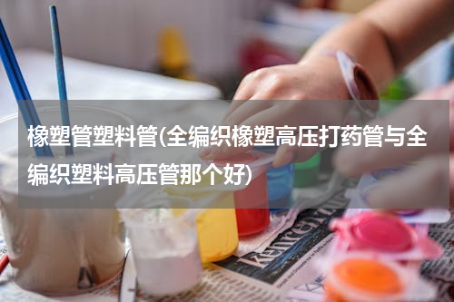 橡塑管塑料管(全编织橡塑高压打药管与全编织塑料高压管那个好)