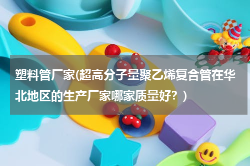 塑料管厂家(超高分子量聚乙烯复合管在华北地区的生产厂家哪家质量好？)