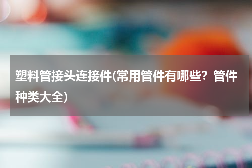 塑料管接头连接件(常用管件有哪些？管件种类大全)