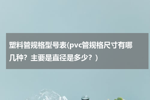 塑料管规格型号表(pvc管规格尺寸有哪几种？主要是直径是多少？)