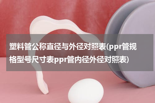 塑料管公称直径与外径对照表(ppr管规格型号尺寸表ppr管内径外径对照表)