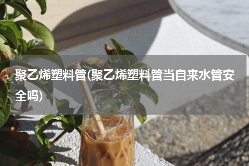 聚乙烯塑料管(聚乙烯塑料管当自来水管安全吗)