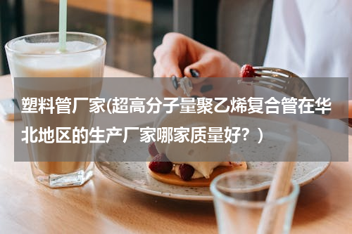 塑料管厂家(超高分子量聚乙烯复合管在华北地区的生产厂家哪家质量好？)