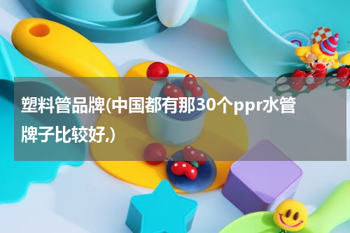 塑料管品牌(中国都有那30个ppr水管牌子比较好,)