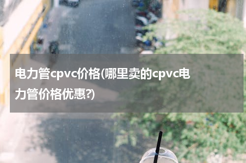 电力管cpvc价格(哪里卖的cpvc电力管价格优惠?)