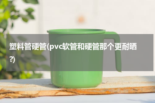 塑料管硬管(pvc软管和硬管那个更耐晒?)