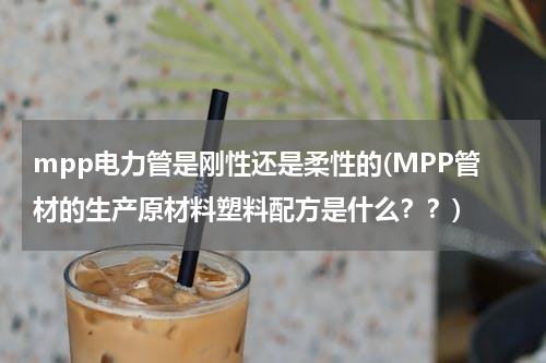 mpp电力管是刚性还是柔性的(MPP管材的生产原材料塑料配方是什么？？)