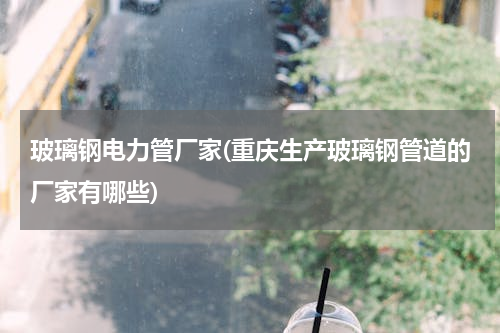 玻璃钢电力管厂家(重庆生产玻璃钢管道的厂家有哪些)