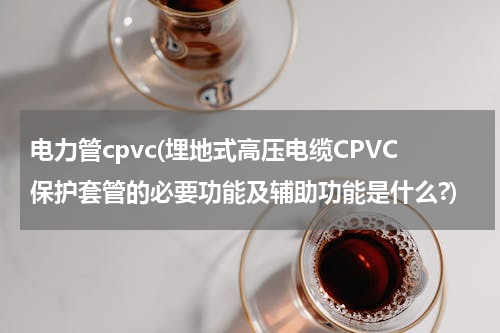 电力管cpvc(埋地式高压电缆CPVC保护套管的必要功能及辅助功能是什么?)