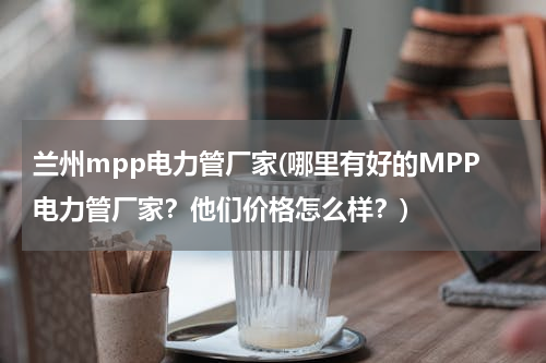 兰州mpp电力管厂家(哪里有好的MPP电力管厂家？他们价格怎么样？)