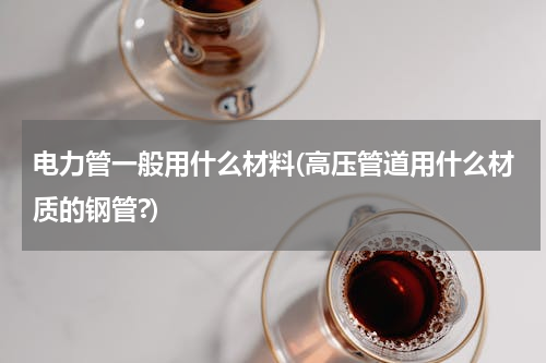 电力管一般用什么材料(高压管道用什么材质的钢管?)