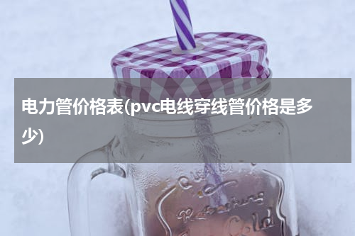 电力管价格表(pvc电线穿线管价格是多少)