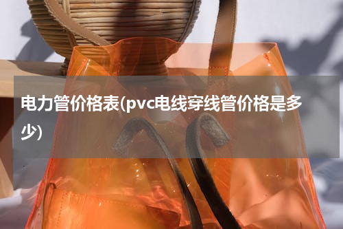 电力管价格表(pvc电线穿线管价格是多少)