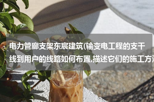 电力管廊支架东宸建筑(输变电工程的支干线到用户的线路如何布置,描述它们的施工方法)