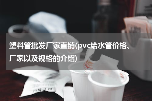 塑料管批发厂家直销(pvc给水管价格、厂家以及规格的介绍)
