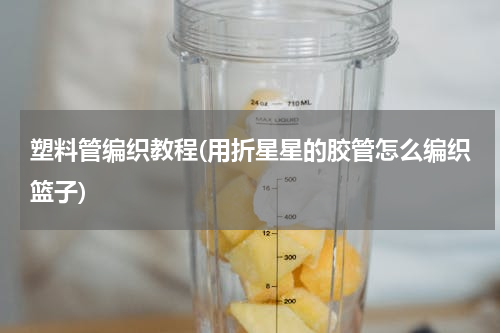 塑料管编织教程(用折星星的胶管怎么编织篮子)