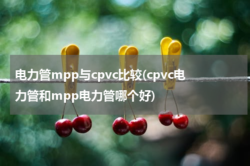 电力管mpp与cpvc比较(cpvc电力管和mpp电力管哪个好)