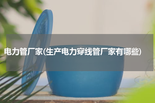 电力管厂家(生产电力穿线管厂家有哪些)