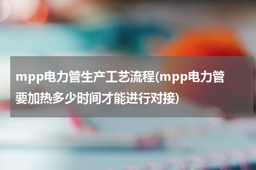 mpp电力管生产工艺流程(mpp电力管要加热多少时间才能进行对接)