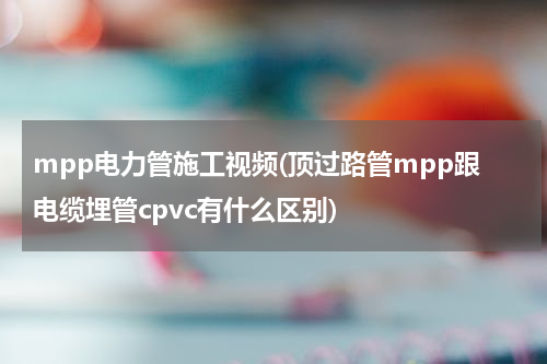 mpp电力管施工视频(顶过路管mpp跟电缆埋管cpvc有什么区别)