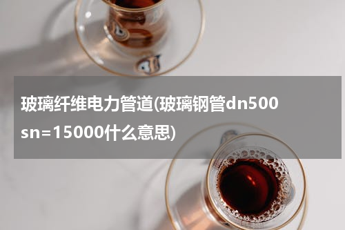 玻璃纤维电力管道(玻璃钢管dn500 sn=15000什么意思)