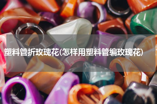塑料管折玫瑰花(怎样用塑料管编玫瑰花)