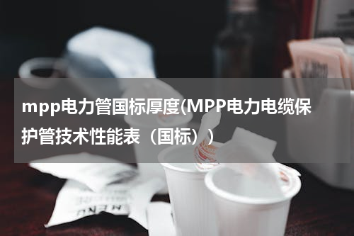 mpp电力管国标厚度(MPP电力电缆保护管技术性能表（国标）)