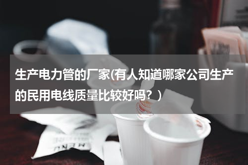 生产电力管的厂家(有人知道哪家公司生产的民用电线质量比较好吗？)