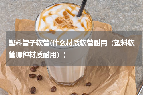 塑料管子软管(什么材质软管耐用（塑料软管哪种材质耐用）)
