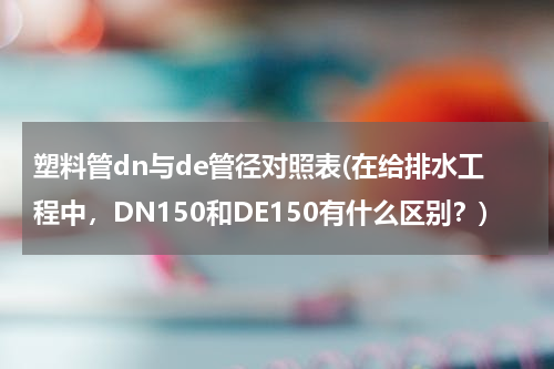 塑料管dn与de管径对照表(在给排水工程中，DN150和DE150有什么区别？)