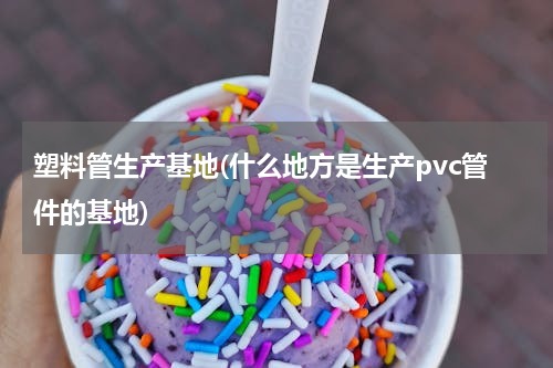 塑料管生产基地(什么地方是生产pvc管件的基地)