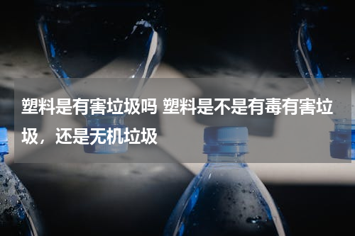 塑料是有害垃圾吗 塑料是不是有毒有害垃圾，还是无机垃圾