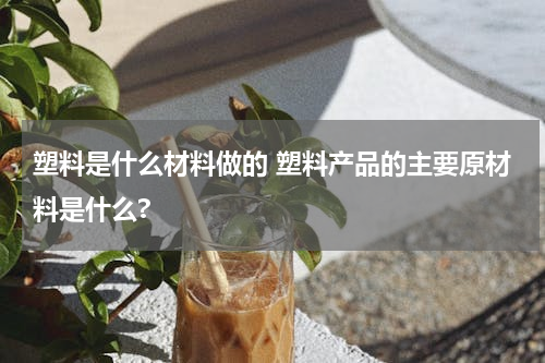 塑料是什么材料做的 塑料产品的主要原材料是什么?