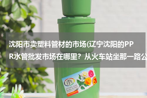 沈阳市卖塑料管材的市场(辽宁沈阳的PPR水管批发市场在哪里？从火车站坐那一路公交车？)