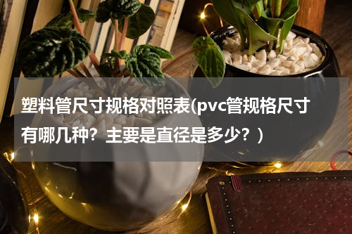 塑料管尺寸规格对照表(pvc管规格尺寸有哪几种？主要是直径是多少？)