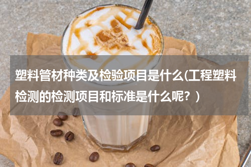 塑料管材种类及检验项目是什么(工程塑料检测的检测项目和标准是什么呢？)