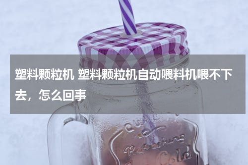 塑料颗粒机 塑料颗粒机自动喂料机喂不下去，怎么回事