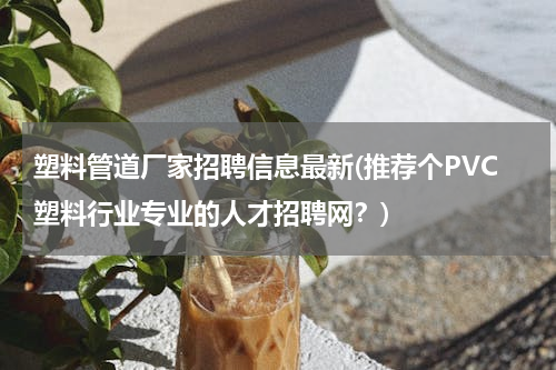 塑料管道厂家招聘信息最新(推荐个PVC塑料行业专业的人才招聘网？)