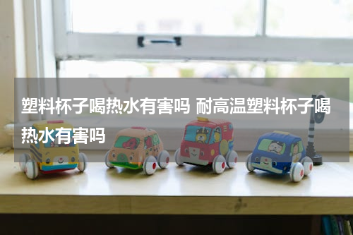 塑料杯子喝热水有害吗 耐高温塑料杯子喝热水有害吗