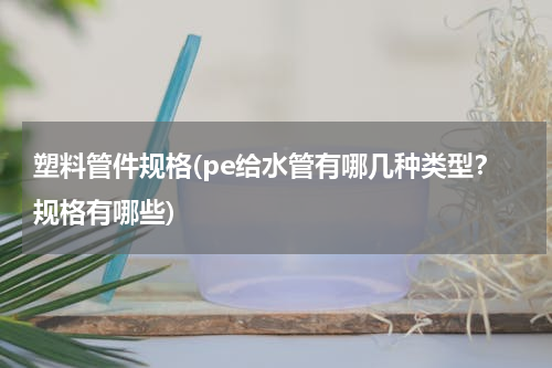 塑料管件规格(pe给水管有哪几种类型？规格有哪些)