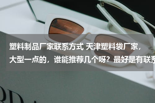 塑料制品厂家联系方式 天津塑料袋厂家，大型一点的，谁能推荐几个呀？最好是有联系方式的～谢谢