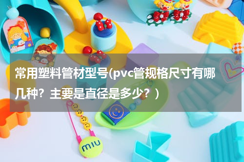 常用塑料管材型号(pvc管规格尺寸有哪几种？主要是直径是多少？)