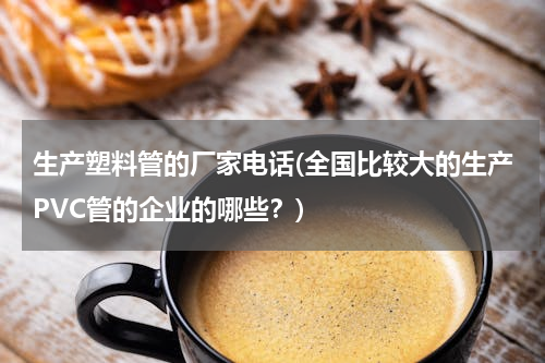生产塑料管的厂家电话(全国比较大的生产PVC管的企业的哪些？)