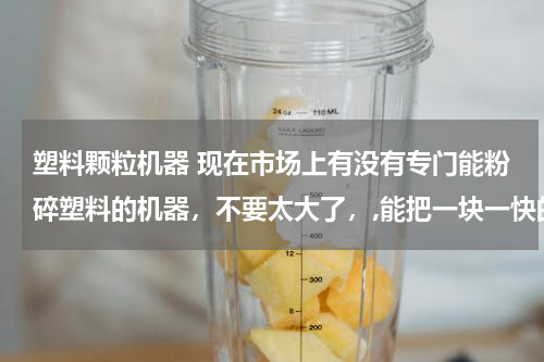 塑料颗粒机器 现在市场上有没有专门能粉碎塑料的机器，不要太大了，,能把一块一快的塑料打成颗粒形状的,,,