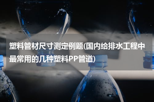 塑料管材尺寸测定例题(国内给排水工程中最常用的几种塑料PP管道)