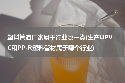 塑料管道厂家属于行业哪一类(生产UPVC和PP-R塑料管材属于哪个行业)