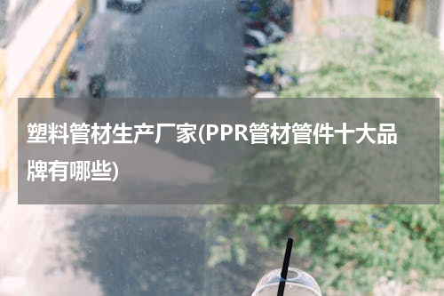 塑料管材生产厂家(PPR管材管件十大品牌有哪些)