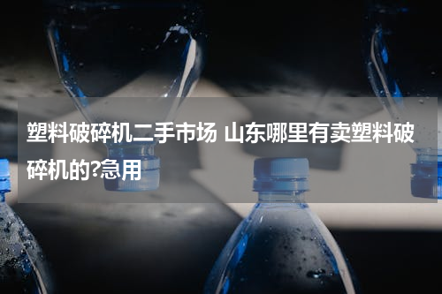 塑料破碎机二手市场 山东哪里有卖塑料破碎机的?急用