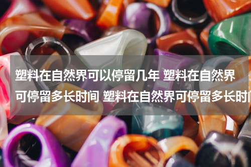 塑料在自然界可以停留几年 塑料在自然界可停留多长时间 塑料在自然界可停留多长时间?(多选题)