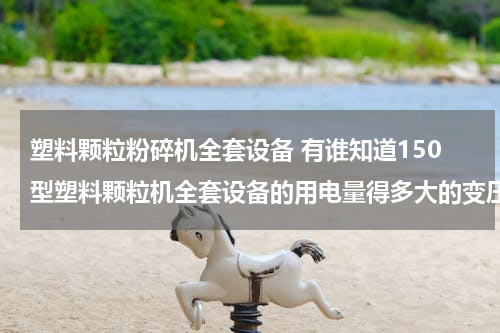 塑料颗粒粉碎机全套设备 有谁知道150型塑料颗粒机全套设备的用电量得多大的变压器可以啊，